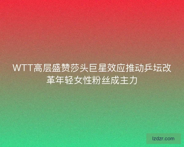 WTT高层盛赞莎头巨星效应推动乒坛改革年轻女性粉丝成主力