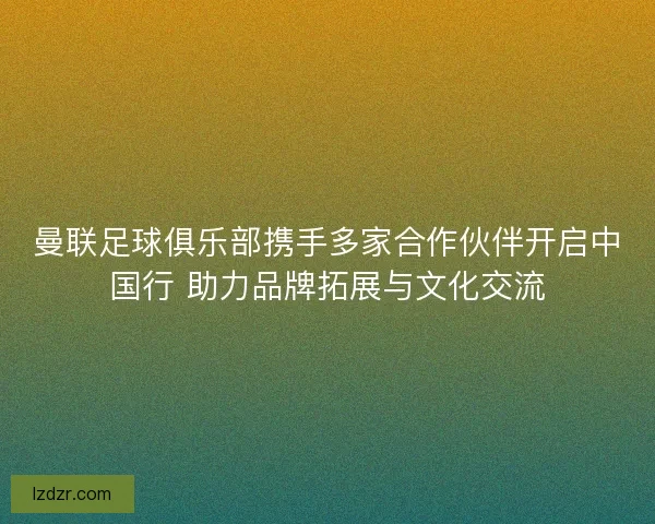 曼联足球俱乐部携手多家合作伙伴开启中国行 助力品牌拓展与文化交流